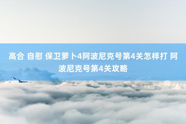 高合 自慰 保卫萝卜4阿波尼克号第4关怎样打 阿波尼克号第4关攻略