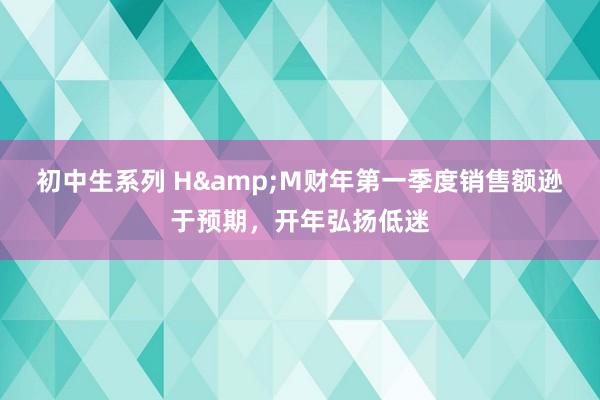 初中生系列 H&M财年第一季度销售额逊于预期，开年弘扬低迷