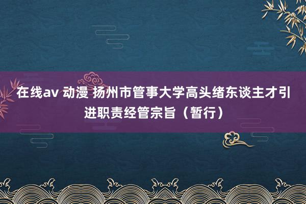 在线av 动漫 扬州市管事大学高头绪东谈主才引进职责经管宗旨（暂行）