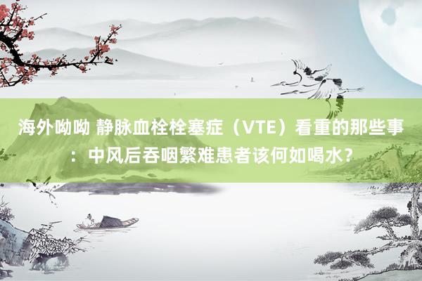 海外呦呦 静脉血栓栓塞症(VTE)看重的那些事:中风后吞咽繁难患者该何如喝水?