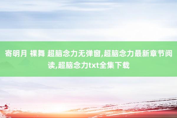 寄明月 裸舞 超脑念力无弹窗，超脑念力最新章节阅读，超脑念力txt全集下载