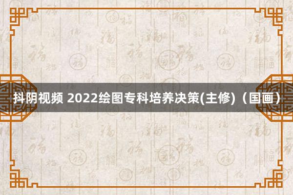 抖阴视频 2022绘图专科培养决策(主修)（国画）