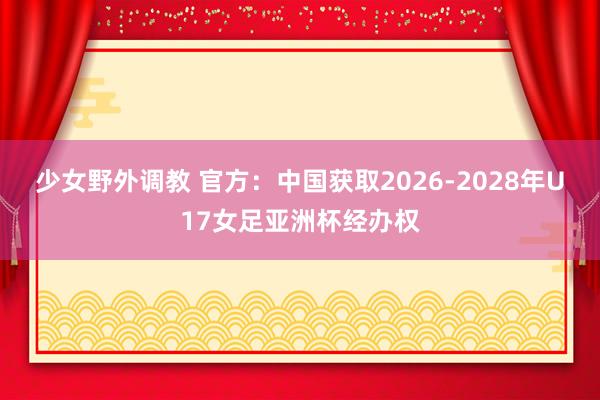 少女野外调教 官方：中国获取2026-2028年U17女足亚洲杯经办权