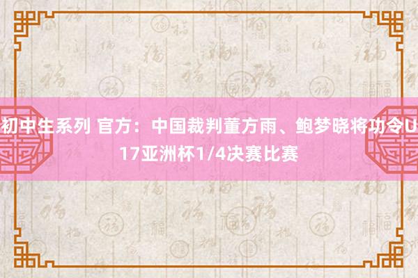 初中生系列 官方：中国裁判董方雨、鲍梦晓将功令U17亚洲杯1/4决赛比赛