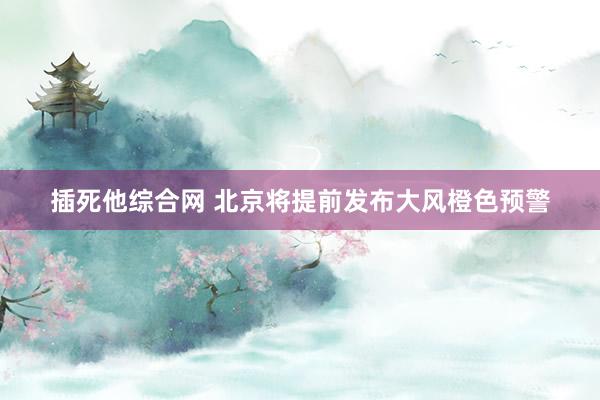 插死他综合网 北京将提前发布大风橙色预警