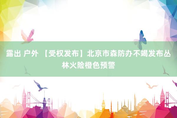 露出 户外 【受权发布】北京市森防办不竭发布丛林火险橙色预警