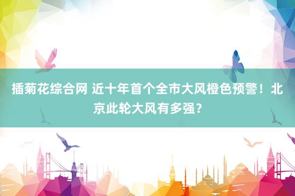 插菊花综合网 近十年首个全市大风橙色预警！北京此轮大风有多强？