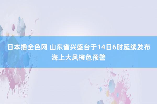 日本撸全色网 山东省兴盛台于14日6时延续发布海上大风橙色预警