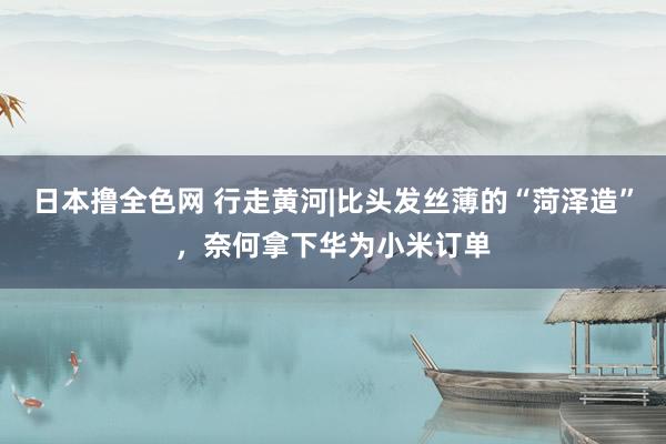 日本撸全色网 行走黄河|比头发丝薄的“菏泽造”，奈何拿下华为小米订单
