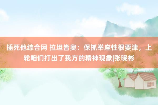 插死他综合网 拉坦皆奥：保抓举座性很要津，上轮咱们打出了我方的精神现象|张晓彬