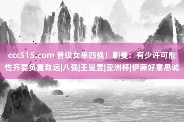 ccc515.com 晋级女单四强！蒯曼：有少许可能性齐要负重致远|八强|王曼昱|亚洲杯|伊藤好意思诚