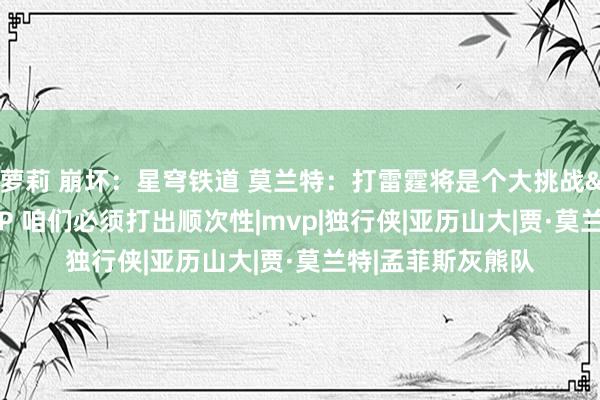 萝莉 崩坏：星穹铁道 莫兰特：打雷霆将是个大挑战&他们有MVP 咱们必须打出顺次性|mvp|独行侠|亚历山大|贾·莫兰特|孟菲斯灰熊队