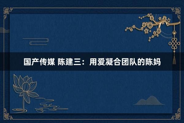 国产传媒 陈建三：用爱凝合团队的陈妈