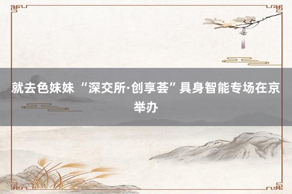 就去色妹妹 “深交所·创享荟”具身智能专场在京举办