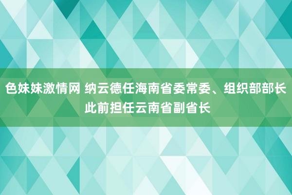 色妹妹激情网 纳云德任海南省委常委、组织部部长 此前担任云南省副省长