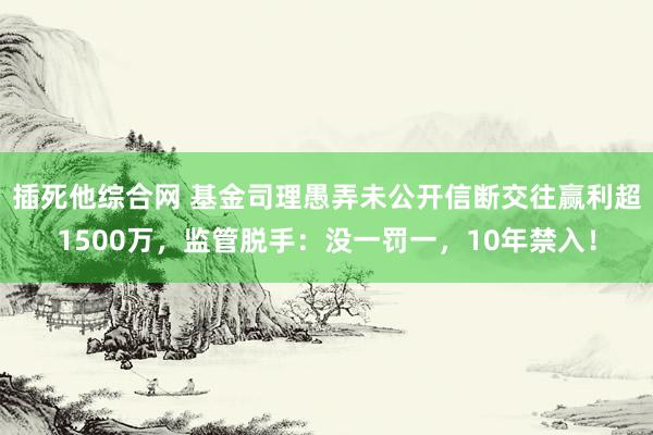 插死他综合网 基金司理愚弄未公开信断交往赢利超1500万，监管脱手：没一罚一，10年禁入！
