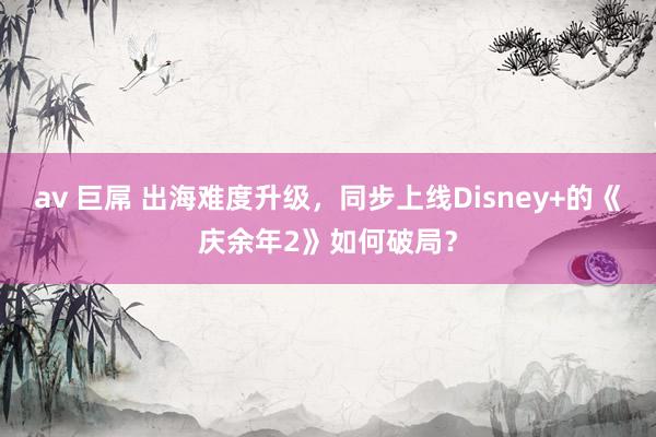 av 巨屌 出海难度升级，同步上线Disney+的《庆余年2》如何破局？