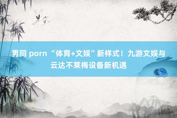 男同 porn “体育+文娱”新样式！九游文娱与云达不莱梅设备新机遇