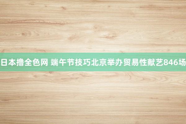 日本撸全色网 端午节技巧北京举办贸易性献艺846场