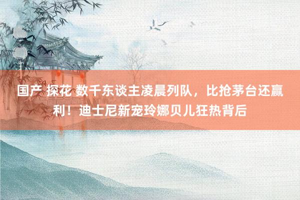 国产 探花 数千东谈主凌晨列队，比抢茅台还赢利！迪士尼新宠玲娜贝儿狂热背后