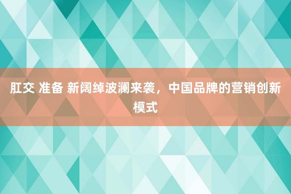肛交 准备 新阔绰波澜来袭，中国品牌的营销创新模式