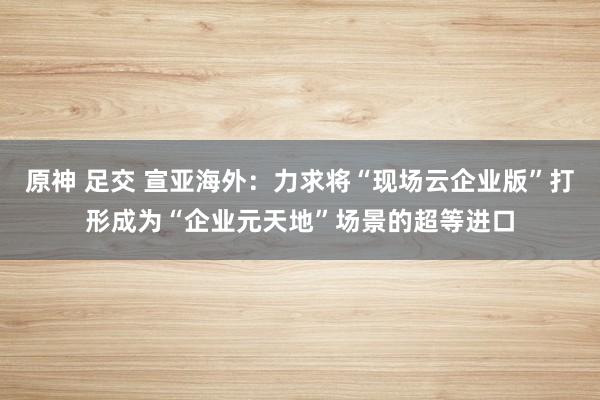 原神 足交 宣亚海外：力求将“现场云企业版”打形成为“企业元天地”场景的超等进口