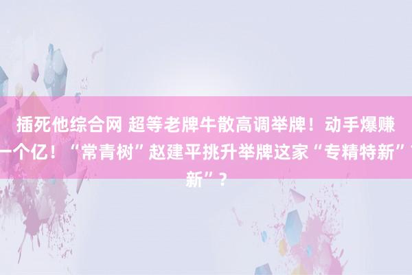 插死他综合网 超等老牌牛散高调举牌！动手爆赚一个亿！“常青树”赵建平挑升举牌这家“专精特新”？