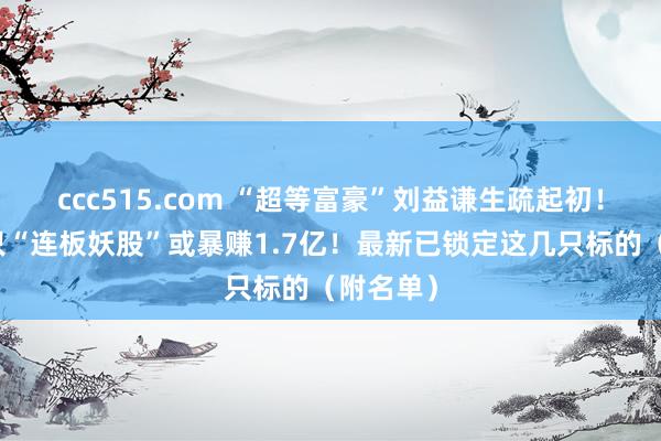 ccc515.com “超等富豪”刘益谦生疏起初！操盘这只“连板妖股”或暴赚1.7亿！最新已锁定这几只标的（附名单）