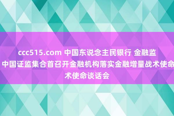 ccc515.com 中国东说念主民银行 金融监管总局 中国证监集合首召开金融机构落实金融增量战术使命谈话会