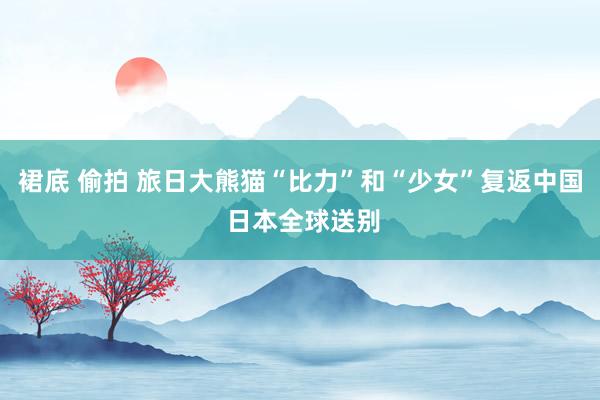 裙底 偷拍 旅日大熊猫“比力”和“少女”复返中国 日本全球送别