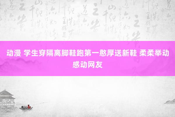 动漫 学生穿隔离脚鞋跑第一憨厚送新鞋 柔柔举动感动网友