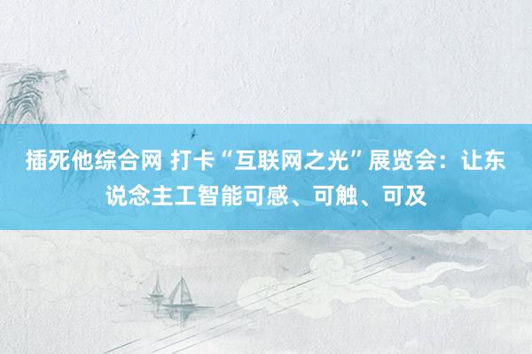 插死他综合网 打卡“互联网之光”展览会：让东说念主工智能可感、可触、可及