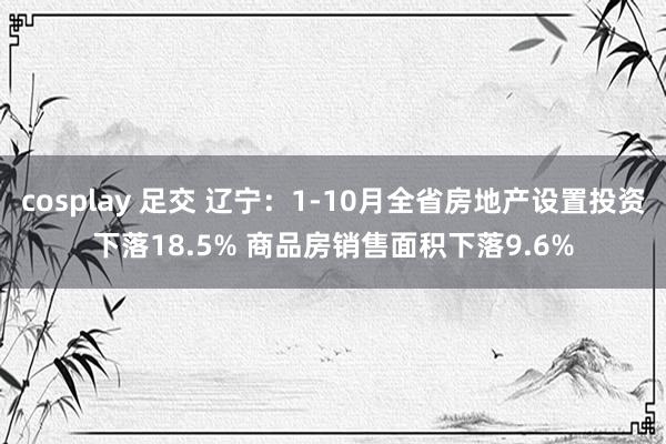cosplay 足交 辽宁：1-10月全省房地产设置投资下落18.5% 商品房销售面积下落9.6%