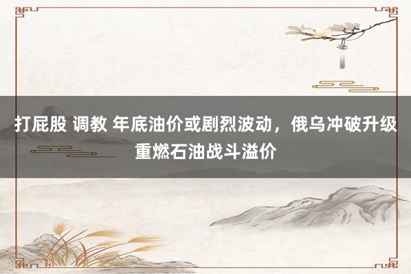 打屁股 调教 年底油价或剧烈波动，俄乌冲破升级重燃石油战斗溢价