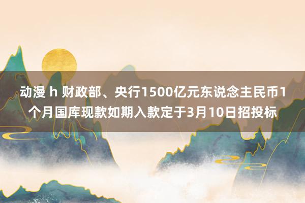 动漫 h 财政部、央行1500亿元东说念主民币1个月国库现款如期入款定于3月10日招投标