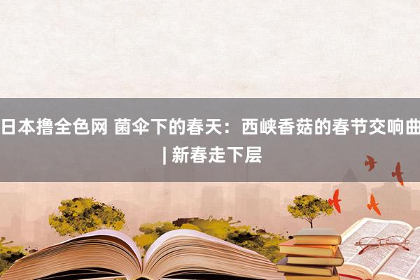 日本撸全色网 菌伞下的春天：西峡香菇的春节交响曲 | 新春走下层