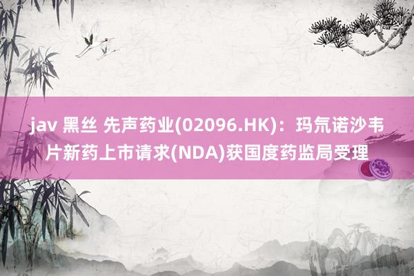 jav 黑丝 先声药业(02096.HK)：玛氘诺沙韦片新药上市请求(NDA)获国度药监局受理