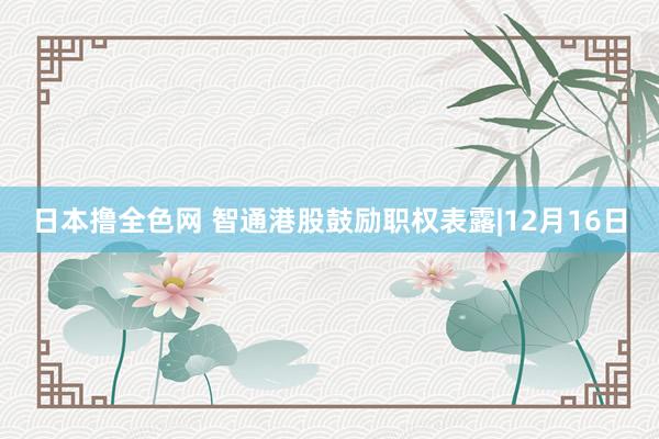 日本撸全色网 智通港股鼓励职权表露|12月16日