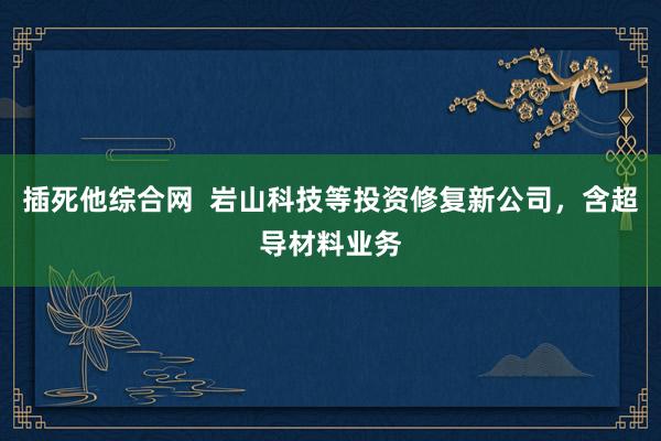 插死他综合网  岩山科技等投资修复新公司，含超导材料业务