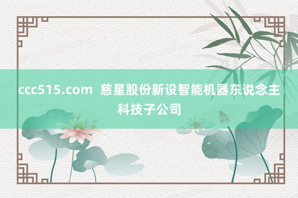 ccc515.com  慈星股份新设智能机器东说念主科技子公司
