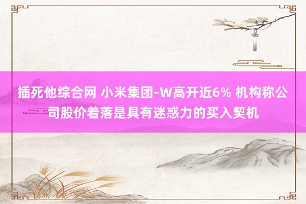 插死他综合网 小米集团-W高开近6% 机构称公司股价着落是具有迷惑力的买入契机