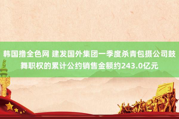 韩国撸全色网 建发国外集团一季度杀青包摄公司鼓舞职权的累计公约销售金额约243.0亿元