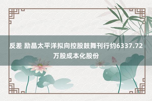 反差 励晶太平洋拟向控股鼓舞刊行约6337.72万股成本化股份